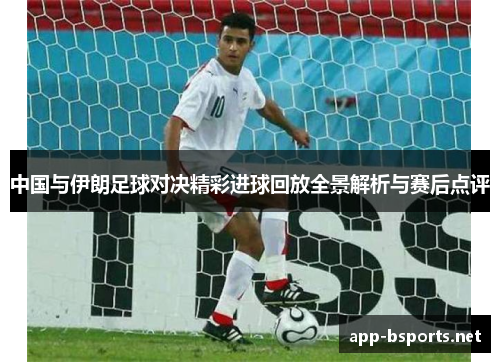 中国与伊朗足球对决精彩进球回放全景解析与赛后点评